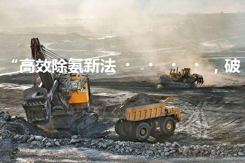 “高效除氨新法，破解氨氮廢水超標難題”